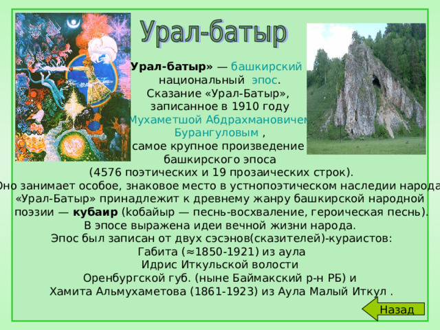   Урал-батыр» — башкирский  национальный эпос . Сказание «Урал-Батыр», записанное в 1910 году  Мухаметшой Абдрахмановичем Бурангуловым , самое крупное произведение башкирского эпоса  (4576 поэтических и 19 прозаических строк).  Оно занимает особое, знаковое место в устнопоэтическом наследии народа. «Урал-Батыр» принадлежит к древнему жанру башкирской народной  поэзии — кубаир (kобайыр — песнь-восхваление, героическая песнь).  В эпосе выражена идеи вечной жизни народа.  Эпос был записан от двух сэсэнов(сказителей)-кураистов:  Габита (≈1850-1921) из аула  Идрис Иткульской волости Оренбургской губ. (ныне Баймакский р-н РБ) и  Хамита Альмухаметова (1861-1923) из Аула Малый Иткул . Назад 