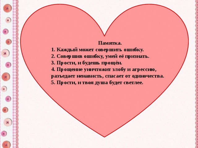 Памятка. 1. Каждый может совершить ошибку. 2. Совершив ошибку, умей её признать. 3. Прости, и будешь прощён. 4. Прощение уничтожит злобу и агрессию, разъедает ненависть, спасает от одиночества. 5. Прости, и твоя душа будет светлее. 