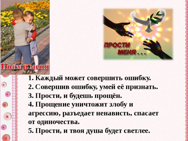 1. Каждый может совершить ошибку. 2. Совершив ошибку, умей её признать. 3. Прости, и будешь прощён. 4. Прощение уничтожит злобу и агрессию, разъедает ненависть, спасает от одиночества. 5. Прости, и твоя душа будет светлее. 