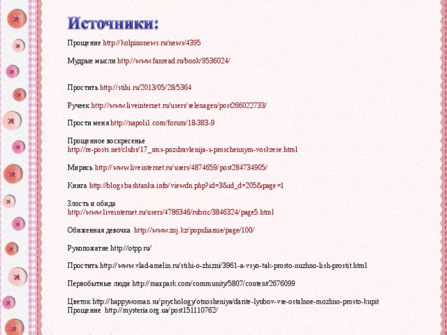 Прощение http://kolpinonews.ru/news/4395 Мудрые мысли http://www.fanread.ru/book/9536024/ Простить http://stihi.ru/2013/05/28/5364 Ручеек http://www.liveinternet.ru/users/selenagen/post266022733/ Прости меня http://napoli1.com/forum/18-383-9 Прощенное воскресенье http://re-posts.net/clubs/17_sms-pozdravlenija-s-proschennym-voskrese.html Мирись http://www.liveinternet.ru/users/4874659/post284734905/ Книга http://blogs.bashtanka.info/viewdn.php?id=3&id_d=205&page=1 Злость и обида http://www.liveinternet.ru/users/4786346/rubric/3846324/page5.html Обиженная девочка http://www.zoj.kz/populiarnie/page/100/ Рукопожатие http://otpp.ru/ Простить http://www.vlad-amelin.ru/stihi-o-zhizni/3961-a-vsyo-tak-prosto-nuzhno-lish-prostit.html Первобытные люди http://maxpark.com/community/5807/content/2676099 Цветок http://happywoman.su/psychology/otnosheniya/darite-lyubov-vse-ostalnoe-mozhno-prosto-kupit Прощение http://mysteria.org.ua/post151110762/ 
