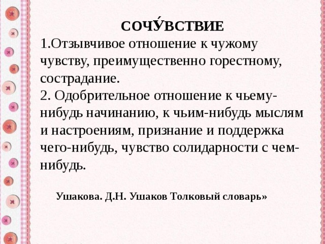 СОЧУ́ВСТВИЕ Отзывчивое отношение к чужому чувству, преимущественно горестному, сострадание.  Одобрительное отношение к чьему-нибудь начинанию, к чьим-нибудь мыслям и настроениям, признание и поддержка чего-нибудь, чувство солидарности с чем-нибудь. Ушакова. Д.Н. Ушаков Толковый словарь» 