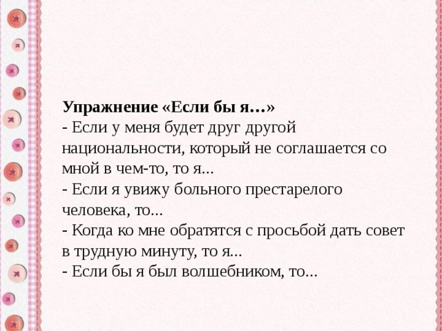 Упражнение «Если бы я…» - Если у меня будет друг другой национальности, который не соглашается со мной в чем-то, то я... - Если я увижу больного престарелого человека, то... - Когда ко мне обратятся с просьбой дать совет в трудную минуту, то я... - Если бы я был волшебником, то... 