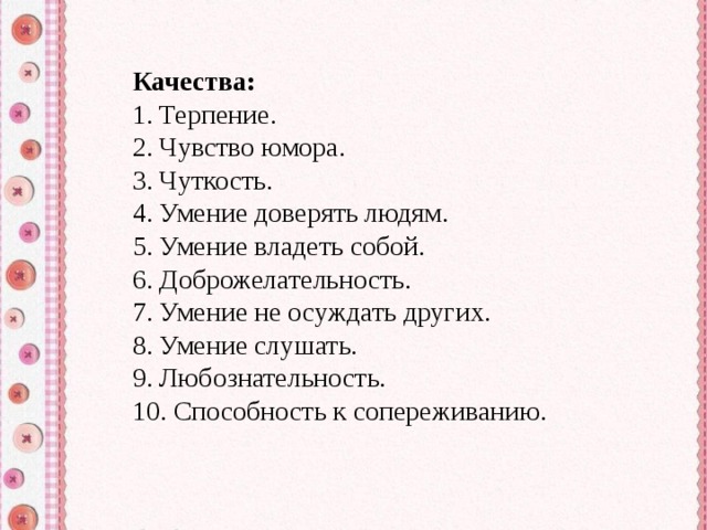 Качества: 1. Терпение. 2. Чувство юмора. 3. Чуткость. 4. Умение доверять людям. 5. Умение владеть собой. 6. Доброжелательность. 7. Умение не осуждать других. 8. Умение слушать. 9. Любознательность. 10. Способность к сопереживанию. 
