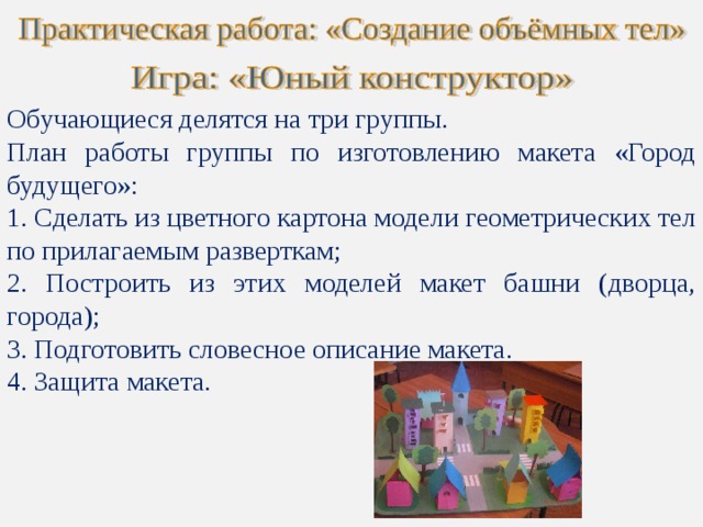 Обучающиеся делятся на три группы. План работы группы по изготовлению макета «Город будущего»:  Сделать из цветного картона модели геометрических тел по прилагаемым разверткам;  Построить из этих моделей макет башни (дворца, города);  Подготовить словесное описание макета.  Защита макета. 