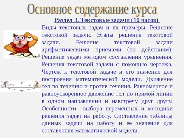 Раздел 3. Текстовые задачи (10 часов) Виды текстовых задач и их примеры. Решение текстовой задачи. Этапы решения текстовой задачи. Решение текстовой задачи арифметическими приемами (по действиям). Решение задач методом составления уравнения. Решения текстовой задачи с помощью чертежа. Чертеж к текстовой задаче и его значение для построения математической модели. Движение тел по течению и против течения. Равномерное и равноускоренное движение тел по прямой линии в одном направлении и навстречу друг другу. Особенности выбора переменных и методики решения задач на работу. Составление таблицы данных задачи на работу и ее значение для составления математической модели. 