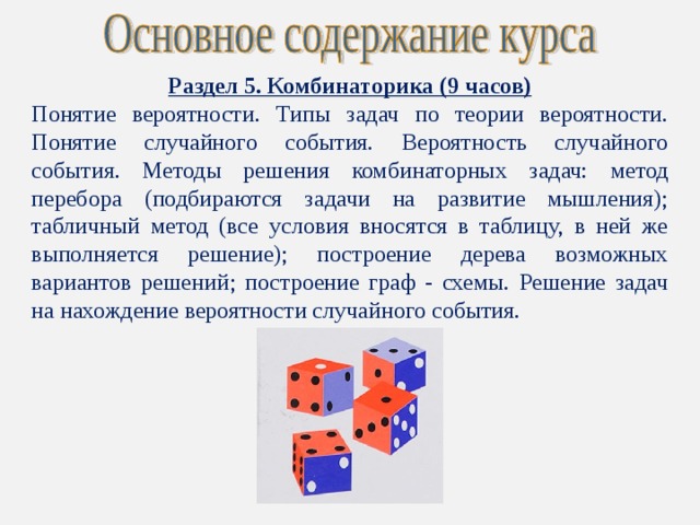 Раздел 5. Комбинаторика (9 часов) Понятие вероятности. Типы задач по теории вероятности. Понятие случайного события. Вероятность случайного события. Методы решения комбинаторных задач: метод перебора (подбираются задачи на развитие мышления); табличный метод (все условия вносятся в таблицу, в ней же выполняется решение); построение дерева возможных вариантов решений; построение граф - схемы. Решение задач на нахождение вероятности случайного события. 