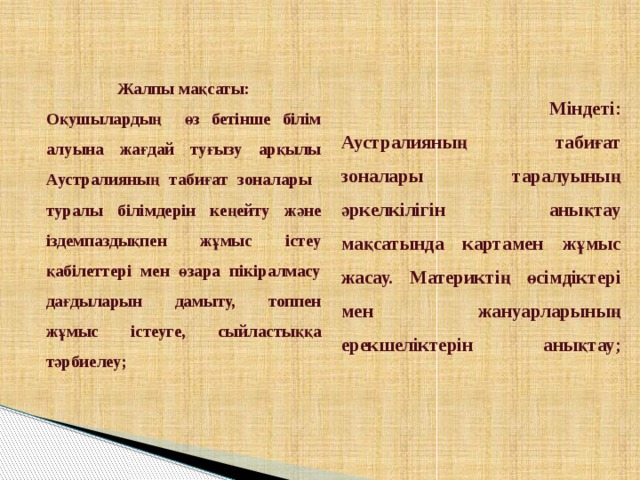   Міндеті:  Аустралияның табиғат зоналары таралуының әркелкілігін анықтау мақсатында картамен жұмыс жасау. Материктің өсімдіктері мен жануарларының ерекшеліктерін анықтау;    Жалпы мақсаты: Оқушылардың өз бетінше білім алуына жағдай туғызу арқылы Аустралияның табиғат зоналары туралы білімдерін кеңейту және іздемпаздықпен жұмыс істеу қабілеттері мен өзара пікіралмасу дағдыларын дамыту, топпен жұмыс істеуге, сыйластыққа тәрбиелеу;  
