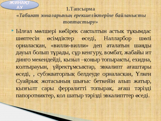 ЖИНАҚТАУ  1.Тапсырма  « Табиғат зоналарының ерекшеліктеріне байланысты топтастыру»   Ылғал мөлшері көбірек сақталтын астық тұқымдас шөптесін өсімдіктер өседі, Налларбор шөлі орналасқан, «вилли-вилли» деп аталатын шаңды дауыл болып тұрады, сұр кенгуру, вомбат, жабайы ит динго мекендейді, қызыл –қоңыр топырақты, ехидна, қолтырауын, үйректұмсықтар, эвкалипт ағаштары өседі, , субэкваторлық белдеуде орналасқан, Үлкен Суайрық жотасының шығыс беткейін алып жатыр, қызғылт сары ферралитті топырақ, ағаш тәрізді папоротниктер, қол шатыр тәрізді эвкалипттер өседі. 