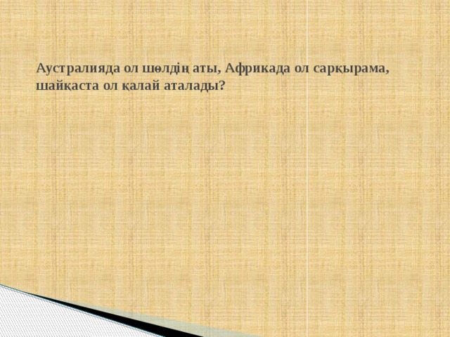  Аустралияда ол шөлдің аты, Африкада ол сарқырама, шайқаста ол қалай аталады? 