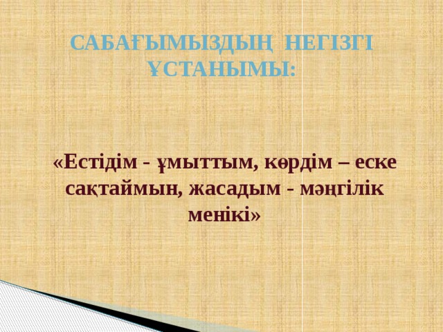   Сабағымыздың негізгі ұстанымы:     «Естідім - ұмыттым, көрдім – еске сақтаймын, жасадым - мәңгілік менікі»  