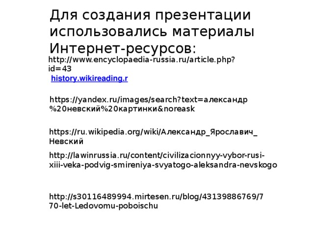 Для создания презентации использовались материалы Интернет-ресурсов: http://www.encyclopaedia-russia.ru/article.php?id=43 https://yandex.ru/images/search?text=александр%20невский%20картинки&noreask https://ru.wikipedia.org/wiki/Александр_Ярославич_Невский http://lawinrussia.ru/content/civilizacionnyy-vybor-rusi-xiii-veka-podvig-smireniya-svyatogo-aleksandra-nevskogo http://s30116489994.mirtesen.ru/blog/43139886769/770-let-Ledovomu-poboischu 