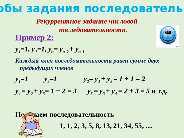 Способы задания последовательности Рекуррентное задание числовой последовательности. Пример 2: y 1 =1, y 2 =1, y n = y n-2 + y n-1 Каждый член последовательности равен сумме двух предыдущих членов y 1 =1 y 2 =1 y 3 = y 1 + y 2 = 1 + 1 = 2 y 4 = y 2 + y 3 = 1 + 2 = 3 y 5 = y 3 + y 4 = 2 + 3 = 5 и т.д.  Получаем последовательность  1, 1, 2, 3, 5, 8, 13, 21, 34, 55, …   