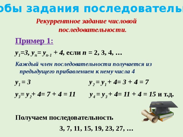 Способы задания последовательности Рекуррентное задание числовой последовательности. Пример 1: y 1 =3, y n = y n-1 + 4 , если n = 2, 3, 4, … Каждый член последовательности получается из предыдущего прибавлением к нему числа 4 y 1 = 3 y 2 = y 1 + 4= 3 + 4 = 7 y 3 = y 2 + 4= 7 + 4 = 11 y 4 = y 3 + 4= 11 + 4 = 15 и т.д.  Получаем последовательность  3, 7, 11, 15, 19, 23, 27, …   