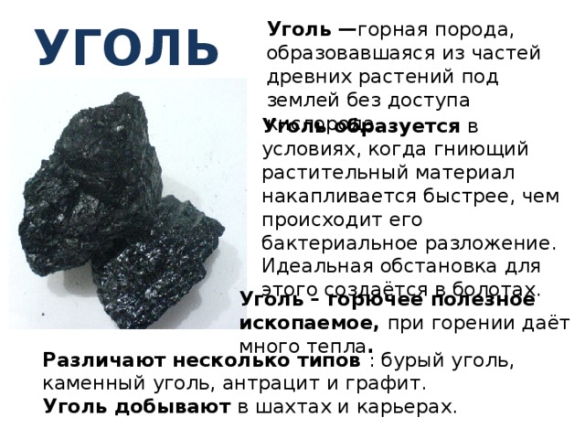 уголь Уголь — горная порода, образовавшаяся из частей древних растений под землей без доступа кислорода.   Уголь образуется в условиях, когда гниющий растительный материал накапливается быстрее, чем происходит его бактериальное разложение. Идеальная обстановка для этого создаётся в болотах. Уголь – горючее полезное ископаемое, при горении даёт много тепла . Различают несколько типов : бурый уголь, каменный уголь, антрацит и графит. Уголь добывают в шахтах и карьерах. 