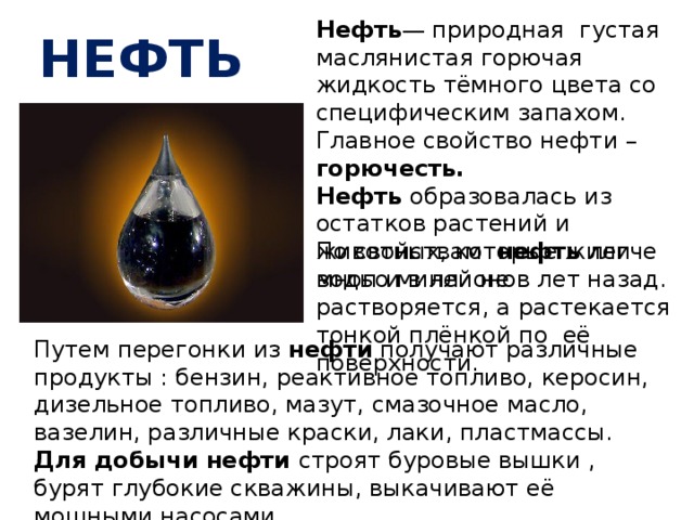 Нефть — природная густая маслянистая горючая жидкость тёмного цвета со специфическим запахом. Главное свойство нефти – горючесть. Нефть образовалась из остатков растений и животных, которые жили много миллионов лет назад. нефть По свойствам нефть легче воды и в ней не растворяется, а растекается тонкой плёнкой по её поверхности. Путем перегонки из нефти получают различные продукты : бензин, реактивное топливо, керосин, дизельное топливо, мазут, смазочное масло, вазелин, различные краски, лаки, пластмассы. Для добычи нефти строят буровые вышки , бурят глубокие скважины, выкачивают её мощными насосами. 