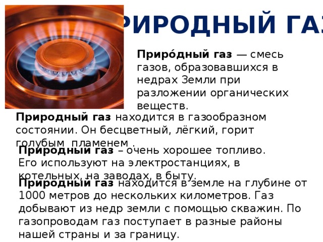Природный газ Приро́дный газ — смесь газов, образовавшихся в недрах Земли при разложении органических веществ. Природный газ находится в газообразном состоянии. Он бесцветный, лёгкий, горит голубым пламенем . Природный газ – очень хорошее топливо.  Его используют на электростанциях, в котельных, на заводах, в быту. Природный газ находится в земле на глубине от 1000 метров до нескольких километров. Газ добывают из недр земли с помощью скважин. По газопроводам газ поступает в разные районы нашей страны и за границу. 