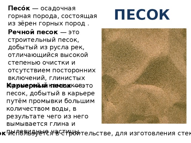 Песо́к — осадочная горная порода, состоящая из зёрен горных пород . песок Речной песок — это строительный песок, добытый из русла рек, отличающийся высокой степенью очистки и отсутствием посторонних включений, глинистых примесей и камешков. Карьерный песок — это песок, добытый в карьере путём промывки большим количеством воды, в результате чего из него вымывается глина и пылевидные частицы. Песок используется в строительстве, для изготовления стекла. 