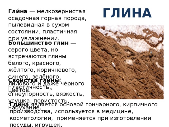 Глина Гли́на — мелкозернистая осадочная горная порода, пылевидная в сухом состоянии, пластичная при увлажнении. Большинство  глин — серого цвета, но встречаются глины белого, красного, жёлтого, коричневого, синего, зелёного, лилового и даже чёрного цветов. Свойства глины : пластичность,, огнеупорность, вязкость, усушка, пористость, набухание. Глина является основой гончарного, кирпичного производства, используется в медицине, косметологии, применяется при изготовлении посуды, игрушек. 