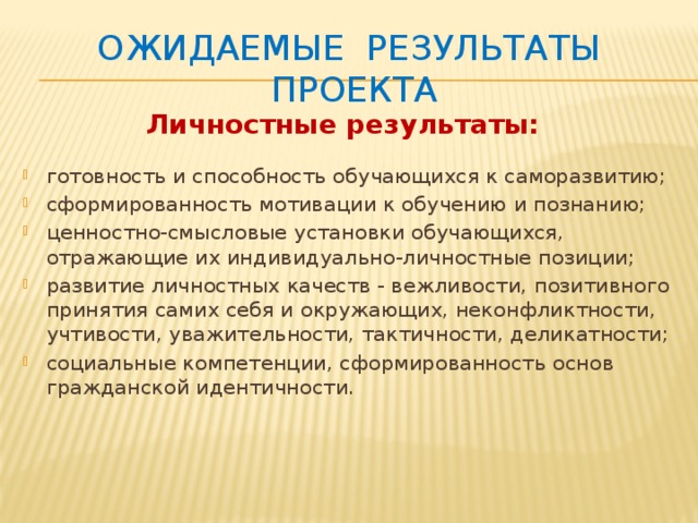 Ожидаемые результаты проекта Личностные результаты: готовность и способность обучающихся к саморазвитию; сформированность мотивации к обучению и познанию; ценностно-смысловые установки обучающихся, отражающие их индивидуально-личностные позиции; развитие личностных качеств - вежливости, позитивного принятия самих себя и окружающих, неконфликтности, учтивости, уважительности, тактичности, деликатности; социальные компетенции, сформированность основ гражданской идентичности. 