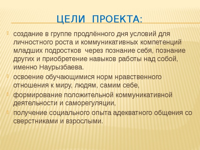 Цели проекта: создание в группе продлённого дня условий для личностного роста и коммуникативных компетенций младших подростков через познание себя, познание других и приобретение навыков работы над собой, именно Наурызбаева. освоение обучающимися норм нравственного отношения к миру, людям, самим себе, формирование положительной коммуникативной деятельности и саморегуляции, получение социального опыта адекватного общения со сверстниками и взрослыми. 