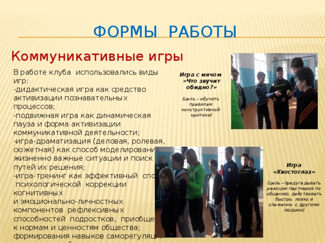 Формы работы Коммуникативные игры В работе клуба использовались виды игр: - дидактическая игра как средство активизации познавательных процессов; -подвижная игра как динамическая пауза и форма активизации коммуникативной деятельности; -игра-драматизация (деловая, ролевая, сюжетная) как способ моделирования жизненно важные ситуации и поиск путей их решения; -игра-тренинг как эффективный способ психологической коррекции когнитивных и эмоционально-личностных компонентов рефлексивных способностей подростков, приобщения к нормам и ценностям общества; формирования навыков саморегуляции и успешного общения. Игра с мячом «Что звучит обидно?»  (цель – обучить правилам конструктивной критики) Игра «Хвостоглаз»  (цель – предугадывать реакции партнеров по общению, действовать быстро, ловко и слаженно с другими людьми ) 