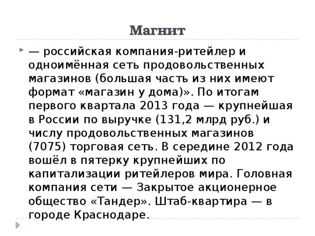 Магнит — российская компания-ритейлер и одноимённая сеть продовольственных магазинов (большая часть из них имеют формат «магазин у дома)». По итогам первого квартала 2013 года — крупнейшая в России по выручке (131,2 млрд руб.) и числу продовольственных магазинов (7075) торговая сеть. В середине 2012 года вошёл в пятерку крупнейших по капитализации ритейлеров мира. Головная компания сети — Закрытое акционерное общество «Тандер». Штаб-квартира — в городе Краснодаре. 