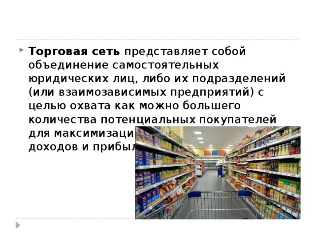 Торговая сеть представляет собой объединение самостоятельных юридических лиц, либо их подразделений (или взаимозависимых предприятий) с целью охвата как можно большего количества потенциальных покупателей для максимизации получаемых объёмов доходов и прибыли. 