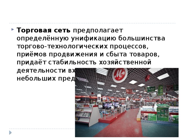 Торговая сеть предполагает определённую унификацию большинства торгово-технологических процессов, приёмов продвижения и сбыта товаров, придаёт стабильность хозяйственной деятельности входящих в эту сеть небольших предприятий. 