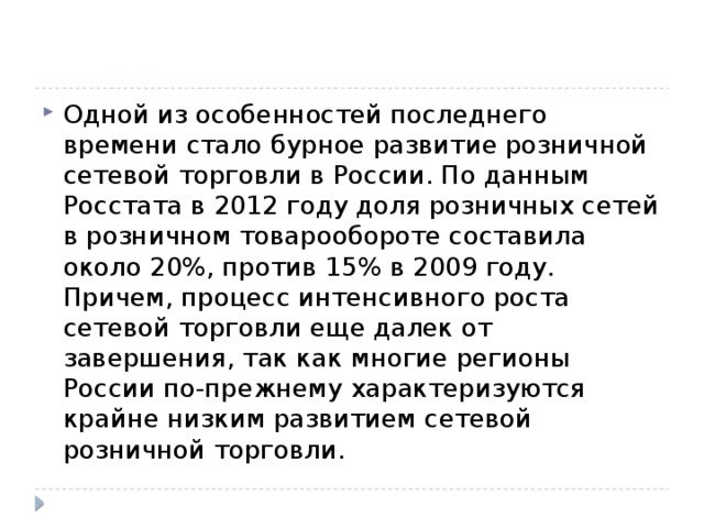 Одной из особенностей последнего времени стало бурное развитие розничной сетевой торговли в России. По данным Росстата в 2012 году доля розничных сетей в розничном товарообороте составила около 20%, против 15% в 2009 году. Причем, процесс интенсивного роста сетевой торговли еще далек от завершения, так как многие регионы России по-прежнему характеризуются крайне низким развитием сетевой розничной торговли. 