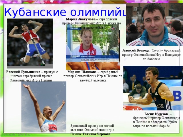 Кубанские олимпийцы Мария Абакумова – серебряный призер Олимпийских Игр в Пекине по метанию копья Алексей Воевода (Сочи) – бронзовый призер Олимпийских Игр в Ванкувере по бобслею Марина Шаинова – серебряный призер Олимпийских Игр в Пекине по тяжёлой атлетике   Евгений Лукьяненко  – прыгун с шестом серебряный призер Олимпийских Игр в Пекине   Бесик Кудухов – бронзовый призёр Олимпиады в Пекине и обладатель Кубка мира по вольной борьбе Бронзовый призер по легкой атлетике Олимпийских игр в Пекине Татьяна Чернова 