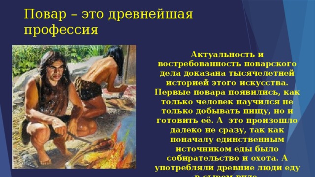 Повар – это древнейшая профессия Актуальность и востребованность поварского дела доказана тысячелетней историей этого искусства. Первые повара появились, как только человек научился не только добывать пищу, но и готовить её. А  это произошло далеко не сразу, так как поначалу единственным источником еды было собирательство и охота. А употребляли древние люди еду в сыром виде. 