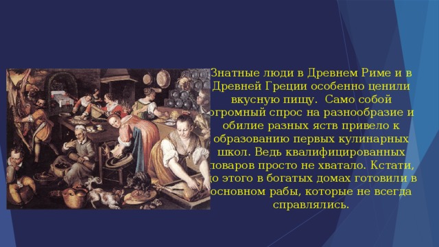 Знатные люди в Древнем Риме и в Древней Греции особенно ценили вкусную пищу.  Само собой огромный спрос на разнообразие и обилие разных яств привело к образованию первых кулинарных школ. Ведь квалифицированных поваров просто не хватало. Кстати, до этого в богатых домах готовили в основном рабы, которые не всегда справлялись. 