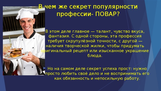 В чем же секрет популярности профессии- ПОВАР? В этом деле главное — талант, чувство вкуса, фантазия. С одной стороны, эта профессия требует скрупулёзной точности, с другой — наличия творческой жилки, чтобы придумать оригинальный рецепт или изысканное украшение блюда. Но на самом деле секрет успеха прост: нужно просто любить своё дело и не воспринимать его как обязанность и непосильную работу. 