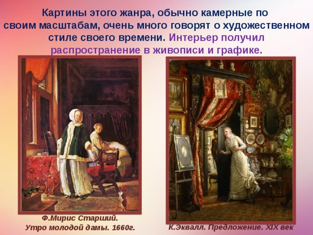 Картины этого жанра, обычно камерные по своим масштабам, очень много говорят о художественном стиле своего времени. Ин­терьер получил распространение в живописи и графике. Ф.Мирис Старший.  Утро молодой дамы. 1660г. К.Эквалл. Предложение. XIX век  