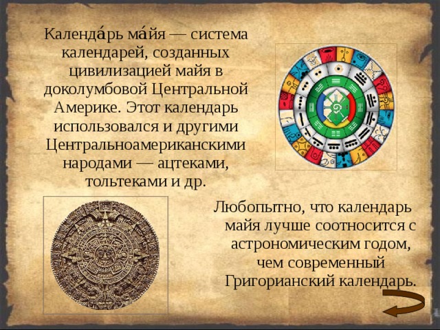  Календа́рь ма́йя — система календарей, созданных цивилизацией майя в доколумбовой Центральной Америке. Этот календарь использовался и другими Центральноамериканскими народами — ацтеками, тольтеками и др. Любопытно, что календарь майя лучше соотносится с астрономическим годом, чем современный Григорианский календарь. 