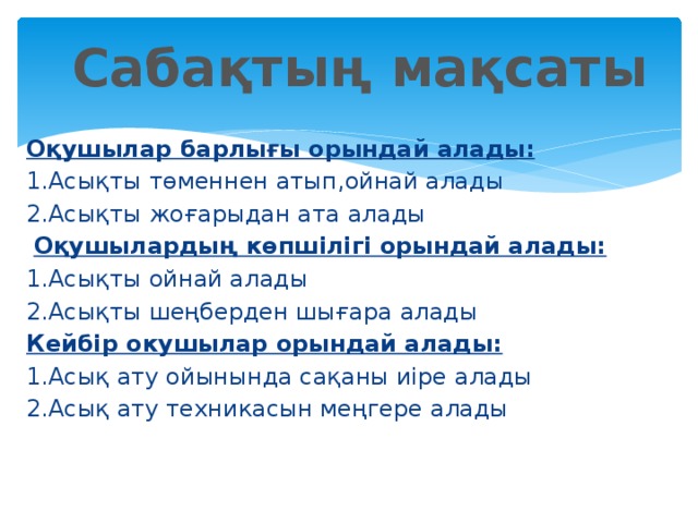 Сабақтың мақсаты Оқушылар барлығы орындай алады: 1.Асықты төменнен атып,ойнай алады 2.Асықты жоғарыдан ата алады  Оқушылардың көпшілігі орындай алады: 1.Асықты ойнай алады 2.Асықты шеңберден шығара алады Кейбір окушылар орындай алады: 1.Асық ату ойынында сақаны иіре алады 2.Асық ату техникасын меңгере алады   