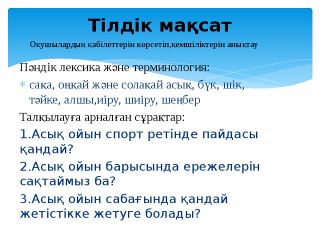 Тілдік мақсат Оқушылардың қабілеттерін көрсетіп,кемшіліктерін анықтау Пәндік лексика және терминология: сақа, оңқай және солақай асық, бүк, шік, тәйке, алшы,иіру, шиіру, шеңбер Талқылауға арналған сұрақтар: 1.Асық ойын спорт ретінде пайдасы қандай? 2.Асық ойын барысында ережелерін сақтаймыз ба? 3.Асық ойын сабағында қандай жетістікке жетуге болады? 