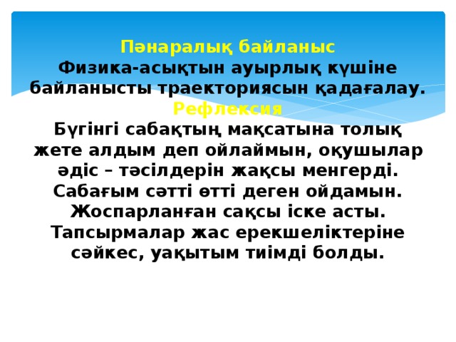 Пәнаралық байланыс  Физика-асықтын ауырлық күшіне байланысты траекториясын қадағалау.  Рефлексия  Бүгінгі сабақтың мақсатына толық жете алдым деп ойлаймын, оқушылар әдіс – тәсілдерін жақсы менгерді. Сабағым сәтті өтті деген ойдамын. Жоспарланған сақсы іске асты. Тапсырмалар жас ерекшеліктеріне сәйкес, уақытым тиімді болды.    