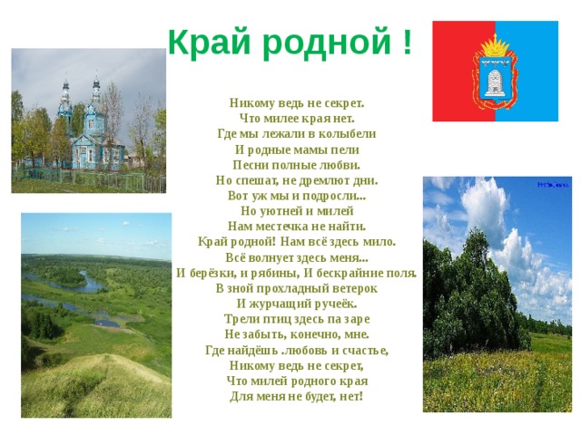 Край родной !        Никому ведь не секрет.       Что милее края нет.       Где мы лежали в колыбели       И родные мамы пели       Песни полные любви.       Но спешат, не дремлют дни.       Вот уж мы и подросли...       Но уютней и милей       Нам местечка не найти.       Край родной! Нам всё здесь мило.       Всё волнует здесь меня...       И берёзки, и рябины, И бескрайние поля.       В зной прохладный ветерок       И журчащий ручеёк.       Трели птиц здесь па заре       Не забыть, конечно, мне.       Где найдёшь .любовь и счастье,       Никому ведь не секрет,       Что милей родного края       Для меня не будет, нет!   