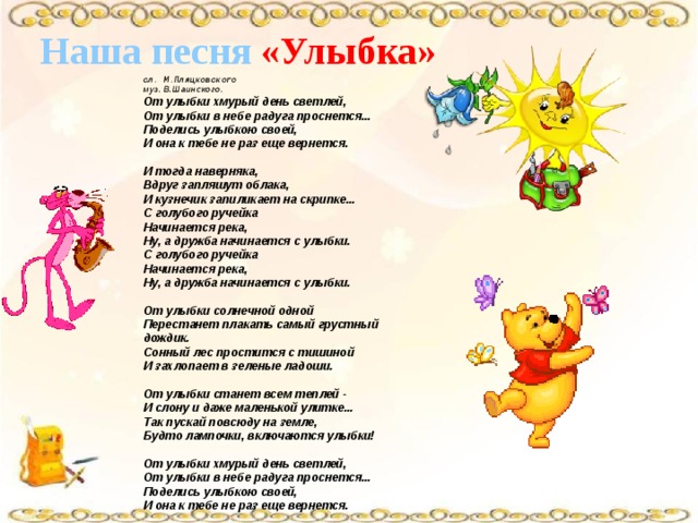 Наша песня «Улыбка» сл. М.Пляцковского муз. В.Шаинского. От улыбки хмурый день светлей,  От улыбки в небе радуга проснется...  Поделись улыбкою своей,  И она к тебе не раз еще вернется.   И тогда наверняка,  Вдруг запляшут облака,  И кузнечик запиликает на скрипке...  С голубого ручейка  Начинается река,  Ну, а дружба начинается с улыбки.  С голубого ручейка  Начинается река,  Ну, а дружба начинается с улыбки.   От улыбки солнечной одной  Перестанет плакать самый грустный дождик.  Сонный лес простится с тишиной  И захлопает в зеленые ладоши.   От улыбки станет всем теплей -  И слону и даже маленькой улитке...  Так пускай повсюду на земле,  Будто лампочки, включаются улыбки!   От улыбки хмурый день светлей,  От улыбки в небе радуга проснется...  Поделись улыбкою своей,  И она к тебе не раз еще вернется. 