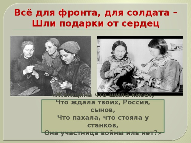 Всё для фронта, для солдата –  Шли подарки от сердец «Женщина что шила кисет, Что ждала твоих, Россия, сынов, Что пахала, что стояла у станков, Она участница войны иль нет?»      