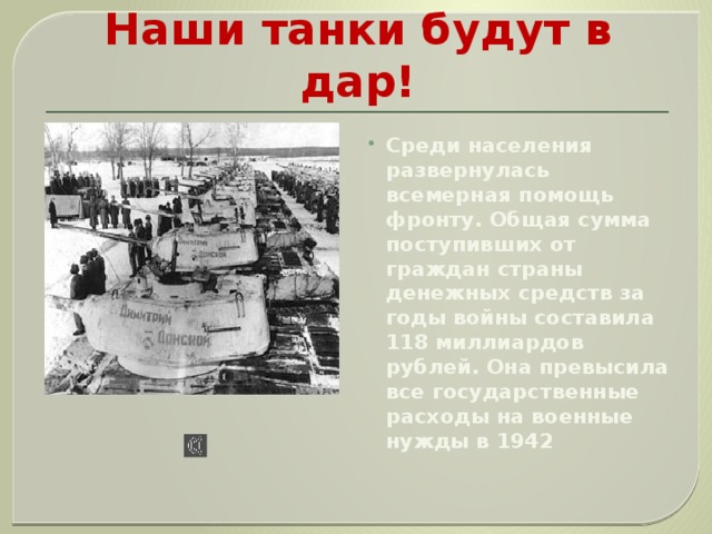 И решили сход за сходом:  Наши танки будут в дар! Среди населения развернулась всемерная помощь фронту. Общая сумма поступивших от граждан страны денежных средств за годы войны составила 118 миллиардов рублей. Она превысила все государственные расходы на военные нужды в 1942 