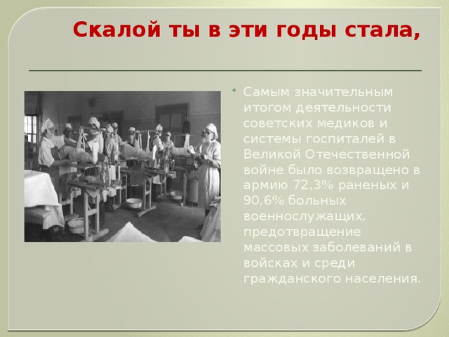 Скалой ты в эти годы стала,   Самым значительным итогом деятельности советских медиков и системы госпиталей в Великой Отечественной войне было возвращено в армию 72,3% раненых и 90,6% больных военнослужащих, предотвращение массовых заболеваний в войсках и среди гражданского населения. 