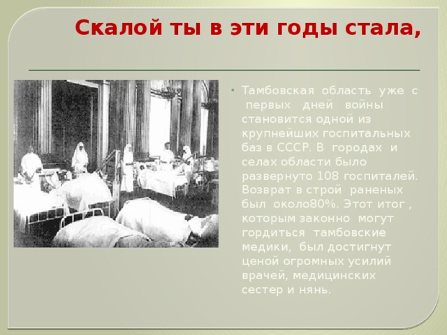 Скалой ты в эти годы стала,   Тамбовская область уже с первых дней войны становится одной из крупнейших госпитальных баз в СССР. В городах и селах области было развернуто 108 госпиталей. Возврат в строй раненых был около80%. Этот итог , которым законно могут гордиться тамбовские медики, был достигнут ценой огромных усилий врачей, медицинских сестер и нянь. 