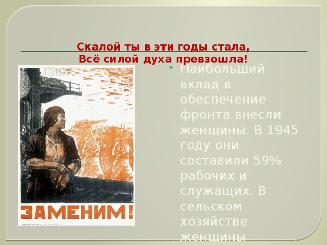   Скалой ты в эти годы стала,  Всё силой духа превзошла!   Наибольший вклад в обеспечение фронта внесли женщины. В 1945 году они составили 59% рабочих и служащих. В сельском хозяйстве женщины составили более 70% рабочей силы.  