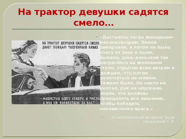 На трактор девушки садятся смело… « Досталось тогда женщинам- механизаторам. Зимой замерзали, а летом не было спасу от зноя и пыли. Бывало, день-деньской так натрясёмся на железном стуле, отрытом всем ветрам и дождям, что потом разогнуться не можем. Тяжело было. Но никто не роптал, рук не опускали, знали, что должны преодолеть все лишения, чтобы победить ненавистного врага.» Из воспоминаний ветерана Труда Неудахиной Т. И. 