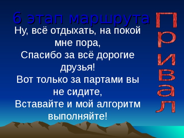 6 этап маршрута Ну, всё отдыхать, на покой мне пора,  Спасибо за всё дорогие друзья!  Вот только за партами вы не сидите,  Вставайте и мой алгоритм выполняйте! 