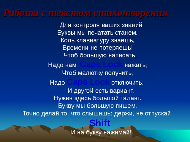 Работа с текстом стихотворения Для контроля ваших знаний  Буквы мы печатать станем.  Коль клавиатуру знаешь,  Времени не потеряешь! Чтоб большую написать,  Надо нам Caps Lock нажать;  Чтоб малютку получить,  Надо Caps Lock  отключить. И другой есть вариант.  Нужен здесь большой талант.  Букву мы большую пишем.  Точно делай то, что слышишь:  держи, не отпускай Shift  И на букву нажимай!    