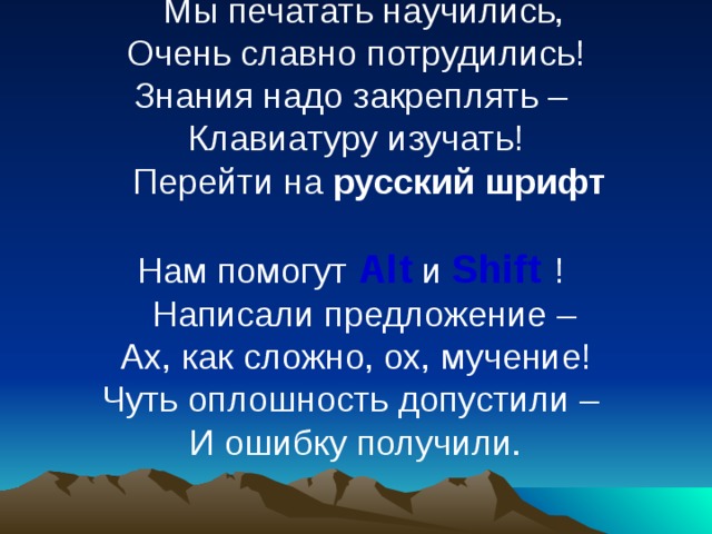 Мы печатать научились,  Очень славно потрудились!  Знания надо закреплять –  Клавиатуру изучать! Перейти на русский шрифт   Нам помогут  Alt  и Shift  ! Написали предложение –  Ах, как сложно, ох, мучение!  Чуть оплошность допустили –  И ошибку получили.    