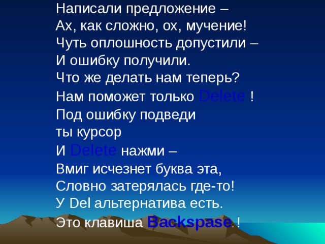 Написали предложение –  Ах, как сложно, ох, мучение!  Чуть оплошность допустили –  И ошибку получили.  Что же делать нам теперь?  Нам поможет только Delete  !  Под ошибку подведи  ты курсор  И Delete нажми –  Вмиг исчезнет буква эта,  Словно затерялась где-то!  У Del альтернатива есть.  Это клавиша Backspase .  !    